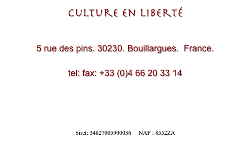 Culture en Liberté

Sylvie Pagnard
5 rue des pins. 30230. Bouillargues.  France.

tel: fax: +33 (0)4 66 20 33 14 

www.cultureenliberte.com
cultureenliberte@aol.com

Siret: 34827005900036     NAF : 8552ZA
