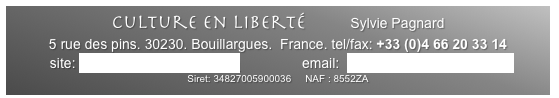 Culture en Liberté        Sylvie Pagnard
5 rue des pins. 30230. Bouillargues.  France. tel/fax: +33 (0)4 66 20 33 14 
site: www.cultureenliberte.com                email:  cultureenliberte@aol.com
Siret: 34827005900036     NAF : 8552ZA