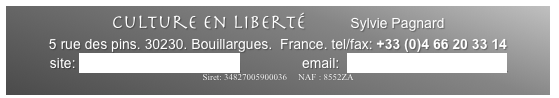 Culture en Liberté        Sylvie Pagnard
5 rue des pins. 30230. Bouillargues.  France. tel/fax: +33 (0)4 66 20 33 14 
site: www.cultureenliberte.com                email:  cultureenliberte@aol.com
Siret: 34827005900036     NAF : 8552ZA